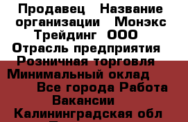 Продавец › Название организации ­ Монэкс Трейдинг, ООО › Отрасль предприятия ­ Розничная торговля › Минимальный оклад ­ 11 000 - Все города Работа » Вакансии   . Калининградская обл.,Приморск г.